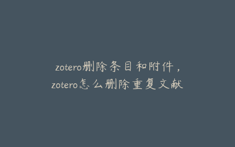 zotero删除条目和附件，zotero怎么删除重复文献