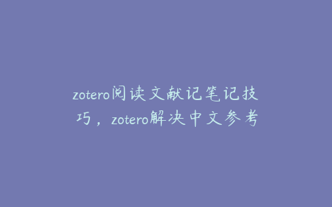 zotero阅读文献记笔记技巧，zotero解决中文参考文献问题