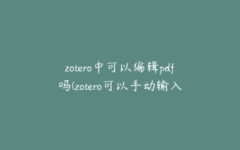 zotero中可以编辑pdf吗(zotero可以手动输入文献吗)