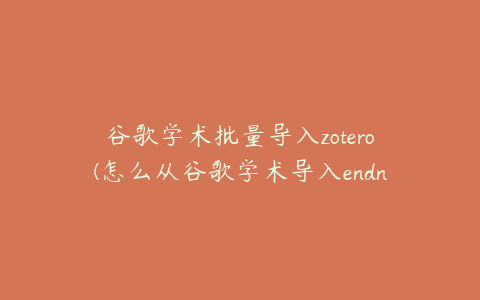 谷歌学术批量导入zotero(怎么从谷歌学术导入endnote引用参考文献)