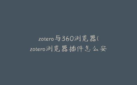 zotero与360浏览器(zotero浏览器插件怎么安装)