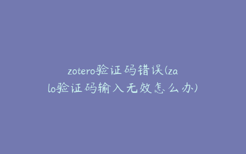 zotero验证码错误(zalo验证码输入无效怎么办)