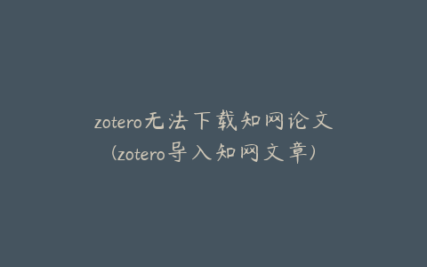 zotero无法下载知网论文(zotero导入知网文章)