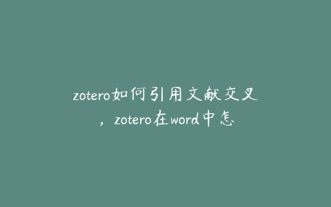 zotero如何引用文献交叉，zotero在word中怎么自动导入参考文献