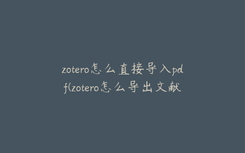 zotero怎么直接导入pdf(zotero怎么导出文献及pdf)