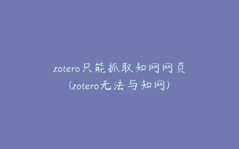 zotero只能抓取知网网页(zotero无法与知网)