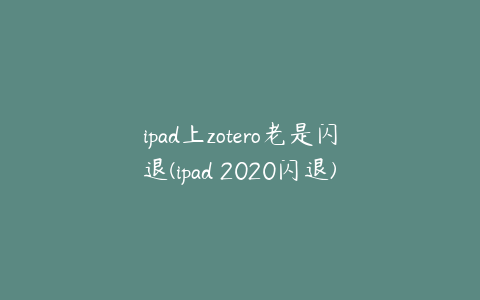 ipad上zotero老是闪退(ipad 2020闪退)