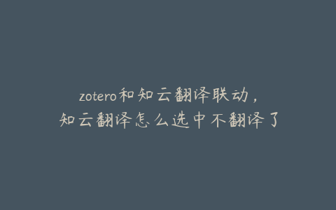 zotero和知云翻译联动，知云翻译怎么选中不翻译了