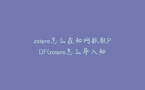 zotero怎么在知网抓取PDF(zotero怎么导入知网文献)