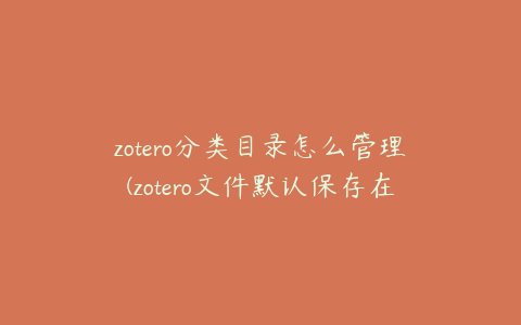 zotero分类目录怎么管理(zotero文件默认保存在哪)