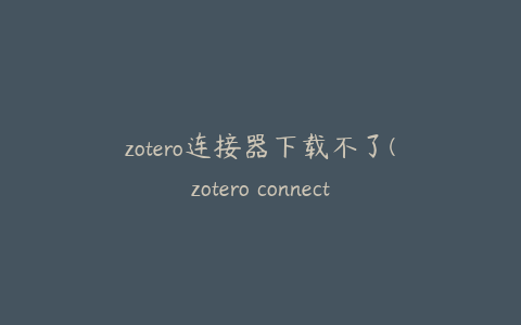 zotero连接器下载不了(zotero connector无法下载)