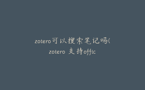 zotero可以搜索笔记吗(zotero 支持office吗)