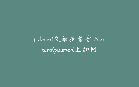 pubmed文献批量导入zotero(pubmed上如何批量导出参考文献)