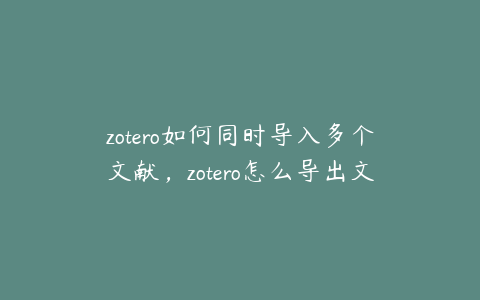 zotero如何同时导入多个文献，zotero怎么导出文献及pdf