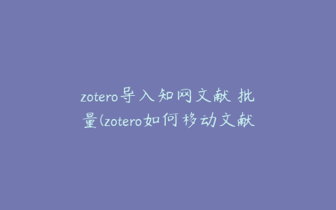 zotero导入知网文献 批量(zotero如何移动文献)