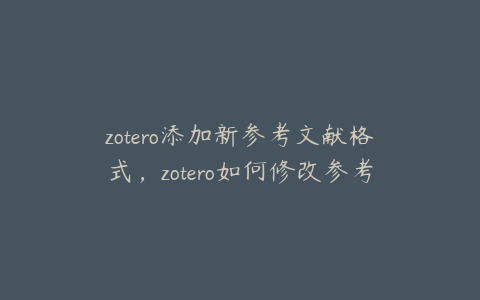 zotero添加新参考文献格式，zotero如何修改参考文献信息