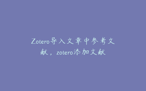 Zotero导入文章中参考文献，zotero添加文献