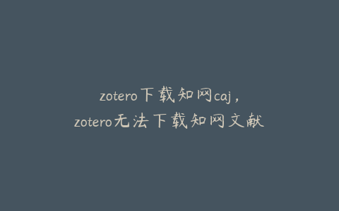 zotero下载知网caj，zotero无法下载知网文献