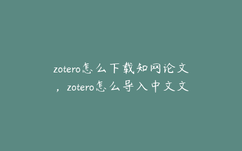 zotero怎么下载知网论文，zotero怎么导入中文文献