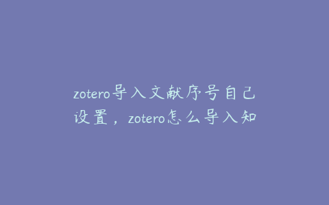 zotero导入文献序号自己设置，zotero怎么导入知网文献