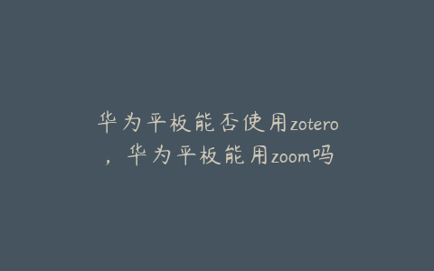 华为平板能否使用zotero，华为平板能用zoom吗