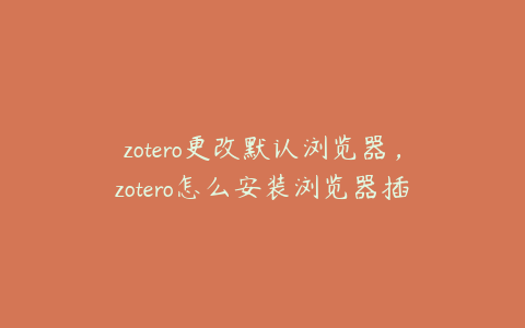 zotero更改默认浏览器，zotero怎么安装浏览器插件