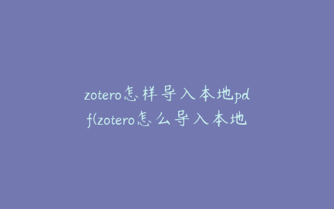 zotero怎样导入本地pdf(zotero怎么导入本地文献)