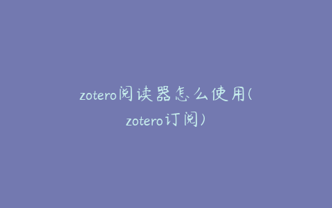 zotero阅读器怎么使用(zotero订阅)