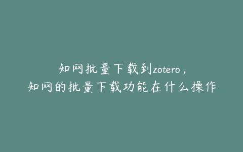 知网批量下载到zotero，知网的批量下载功能在什么操作