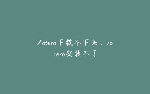 Zotero下载不下来，zotero安装不了