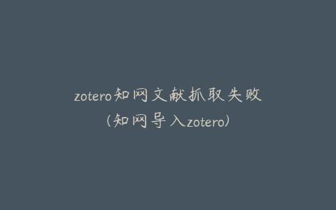 zotero知网文献抓取失败(知网导入zotero)