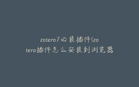 zotero7必装插件(zotero插件怎么安装到浏览器)