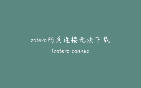 zotero网页连接无法下载(zotero connector怎么下载)