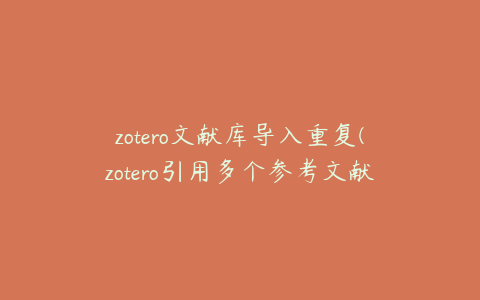 zotero文献库导入重复(zotero引用多个参考文献怎么把编号改成[13])