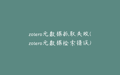 zotero元数据抓取失败(zotero元数据检索错误)