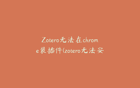 Zotero无法在chrome装插件(zotero无法安装插件)