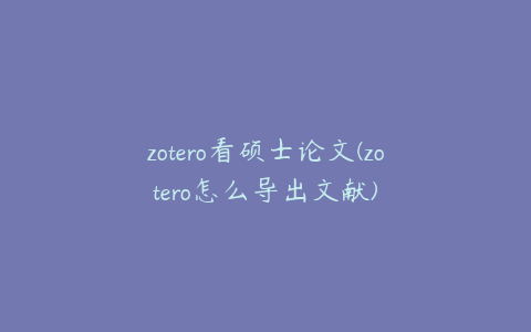 zotero看硕士论文(zotero怎么导出文献)