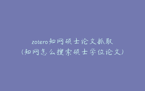 zotero知网硕士论文抓取(知网怎么搜索硕士学位论文)