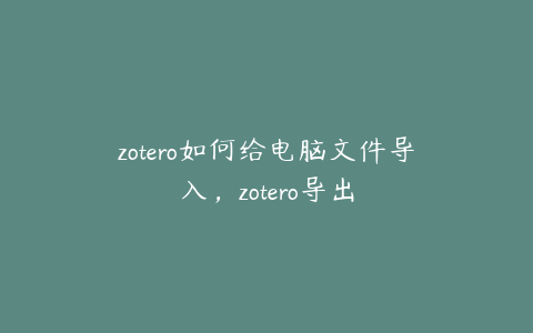 zotero如何给电脑文件导入，zotero导出