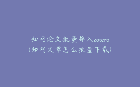 知网论文批量导入zotero(知网文章怎么批量下载)