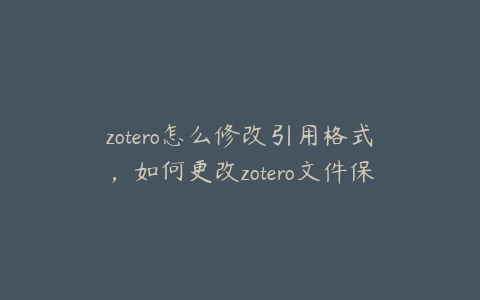 zotero怎么修改引用格式，如何更改zotero文件保存位置