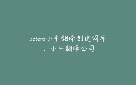 zotero小牛翻译创建词库，小牛翻译公司