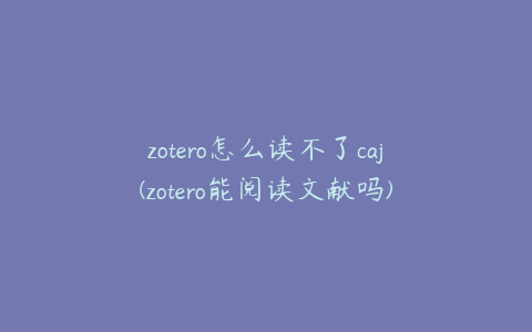 zotero怎么读不了caj(zotero能阅读文献吗)