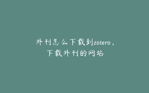 外刊怎么下载到zotero，下载外刊的网站