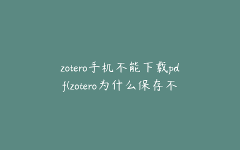 zotero手机不能下载pdf(zotero为什么保存不了pdf)