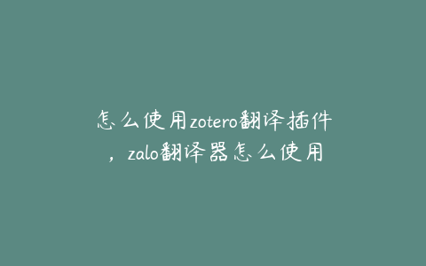 怎么使用zotero翻译插件，zalo翻译器怎么使用