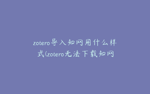 zotero导入知网用什么样式(zotero无法下载知网的pdf)