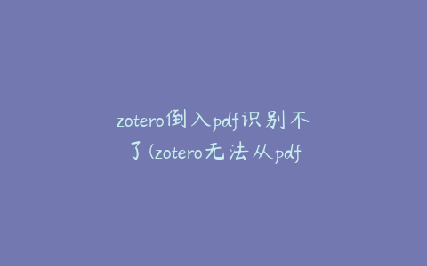 zotero倒入pdf识别不了(zotero无法从pdf中读取文本)