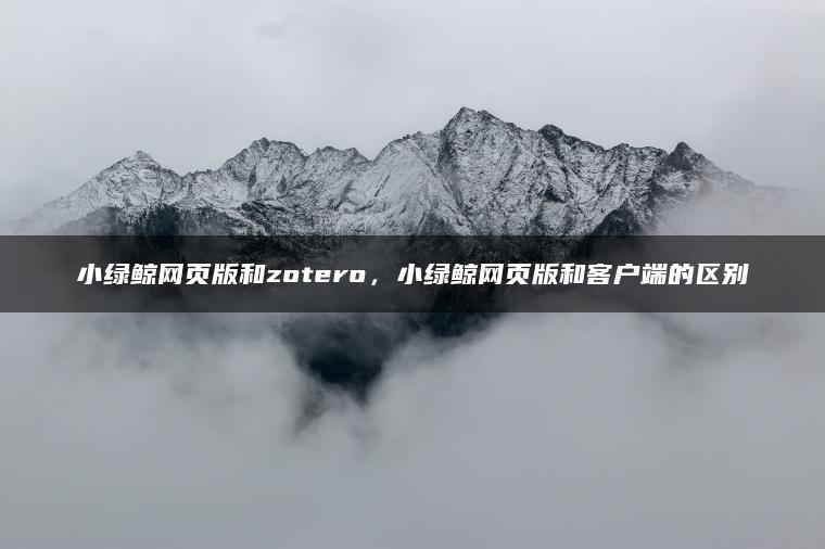 小绿鲸网页版和zotero，小绿鲸网页版和客户端的区别