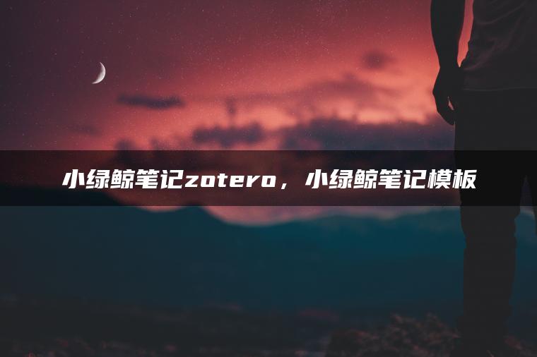 小绿鲸笔记zotero，小绿鲸笔记模板